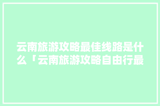 云南旅游攻略最佳线路是什么「云南旅游攻略自由行最佳路线」 云南旅游攻略最佳线路是什么「云南旅游攻略自由行最佳路线」 教育法律