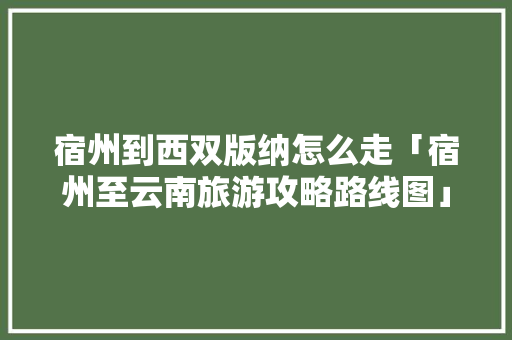 宿州到西双版纳怎么走「宿州至云南旅游攻略路线图」 宿州到西双版纳怎么走「宿州至云南旅游攻略路线图」 教育法律