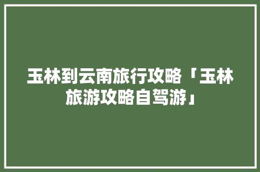 玉林到云南旅行攻略「玉林旅游攻略自驾游」 玉林到云南旅行攻略「玉林旅游攻略自驾游」 健康母婴