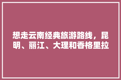 想走云南经典旅游路线，昆明、丽江、大理和香格里拉，提前多久订房间比较好「一月到二月云南旅游攻略图」 想走云南经典旅游路线，昆明、丽江、大理和香格里拉，提前多久订房间比较好「一月到二月云南旅游攻略图」 美食菜谱