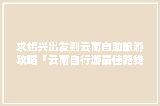 求绍兴出发到云南自助旅游攻略「云南自行游最佳路线」 求绍兴出发到云南自助旅游攻略「云南自行游最佳路线」 美食菜谱