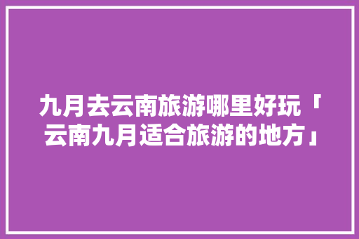 九月去云南旅游哪里好玩「云南九月适合旅游的地方」 九月去云南旅游哪里好玩「云南九月适合旅游的地方」 教育法律