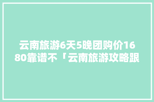 云南旅游6天5晚团购价1680靠谱不「云南旅游攻略跟团价格表」 云南旅游6天5晚团购价1680靠谱不「云南旅游攻略跟团价格表」 美食菜谱