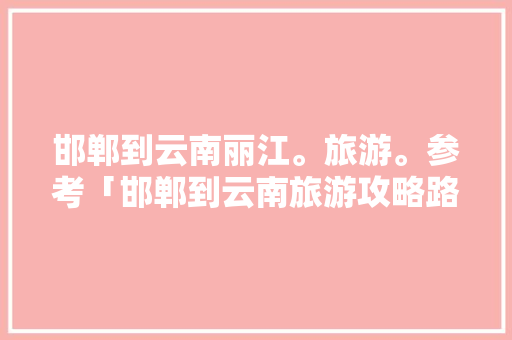 邯郸到云南丽江。旅游。参考「邯郸到云南旅游攻略路线图」 邯郸到云南丽江。旅游。参考「邯郸到云南旅游攻略路线图」 汽车常识
