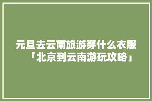 元旦去云南旅游穿什么衣服「北京到云南游玩攻略」 元旦去云南旅游穿什么衣服「北京到云南游玩攻略」 时尚穿搭