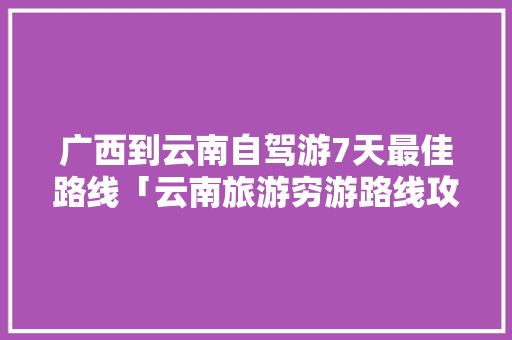 广西到云南自驾游7天最佳路线「云南旅游穷游路线攻略图」 广西到云南自驾游7天最佳路线「云南旅游穷游路线攻略图」 时尚穿搭