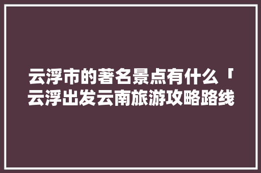 云浮市的著名景点有什么「云浮出发云南旅游攻略路线」 云浮市的著名景点有什么「云浮出发云南旅游攻略路线」 教育法律