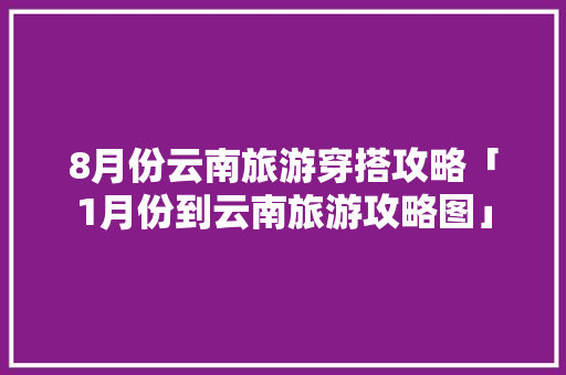 8月份云南旅游穿搭攻略「1月份到云南旅游攻略图」 8月份云南旅游穿搭攻略「1月份到云南旅游攻略图」 汽车常识