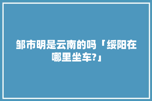 邹市明是云南的吗「绥阳在哪里坐车?」 邹市明是云南的吗「绥阳在哪里坐车?」 旅游攻略
