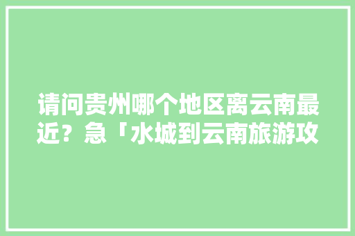 请问贵州哪个地区离云南最近？急「水城到云南旅游攻略自驾路线」 请问贵州哪个地区离云南最近？急「水城到云南旅游攻略自驾路线」 旅游攻略