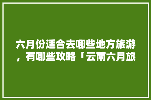六月份适合去哪些地方旅游，有哪些攻略「云南六月旅游攻略」 六月份适合去哪些地方旅游，有哪些攻略「云南六月旅游攻略」 旅游攻略