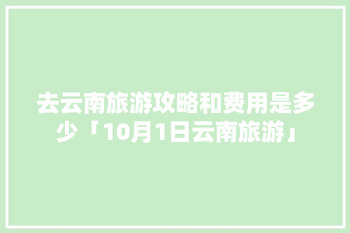 去云南旅游攻略和费用是多少「10月1日云南旅游」 去云南旅游攻略和费用是多少「10月1日云南旅游」 汽车常识