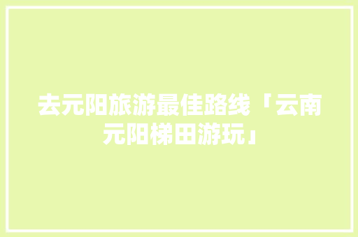去元阳旅游最佳路线「云南元阳梯田游玩」 去元阳旅游最佳路线「云南元阳梯田游玩」 旅游攻略