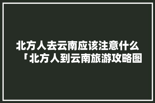 北方人去云南应该注意什么「北方人到云南旅游攻略图」 北方人去云南应该注意什么「北方人到云南旅游攻略图」 旅游攻略