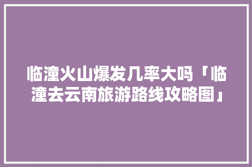 临潼火山爆发几率大吗「临潼去云南旅游路线攻略图」 临潼火山爆发几率大吗「临潼去云南旅游路线攻略图」 手机电脑