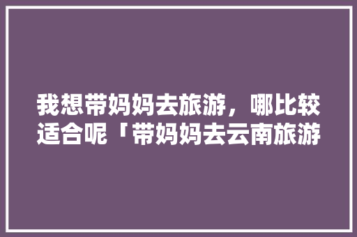 我想带妈妈去旅游，哪比较适合呢「带妈妈去云南旅游攻略」 我想带妈妈去旅游，哪比较适合呢「带妈妈去云南旅游攻略」 教育法律