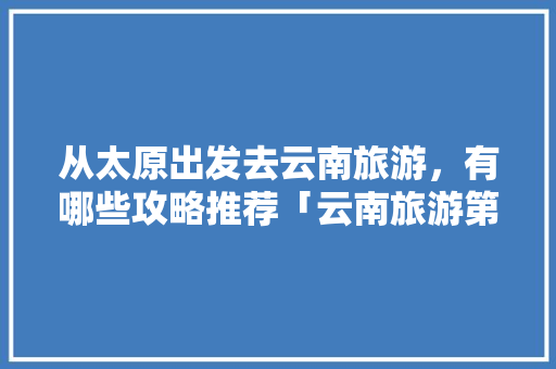 从太原出发去云南旅游，有哪些攻略推荐「云南旅游第一站攻略图」 从太原出发去云南旅游，有哪些攻略推荐「云南旅游第一站攻略图」 手机电脑