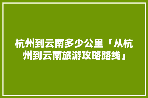 杭州到云南多少公里「从杭州到云南旅游攻略路线」 杭州到云南多少公里「从杭州到云南旅游攻略路线」 旅游攻略