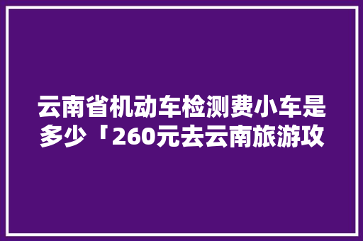 云南省机动车检测费小车是多少「260元去云南旅游攻略图」 云南省机动车检测费小车是多少「260元去云南旅游攻略图」 汽车常识
