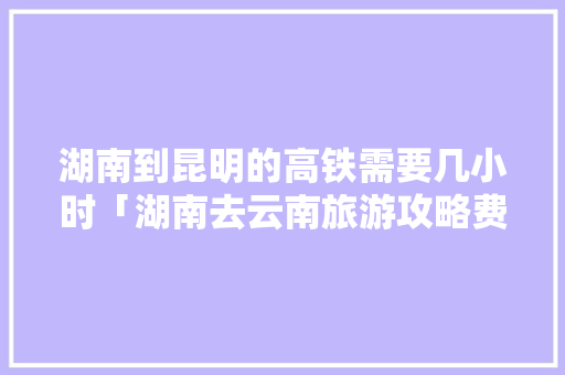 湖南到昆明的高铁需要几小时「湖南去云南旅游攻略费用多少钱」 湖南到昆明的高铁需要几小时「湖南去云南旅游攻略费用多少钱」 旅游攻略