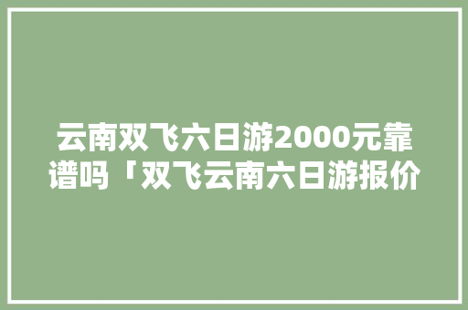 云南双飞六日游2000元靠谱吗「双飞云南六日游报价是多少」 云南双飞六日游2000元靠谱吗「双飞云南六日游报价是多少」 旅游攻略