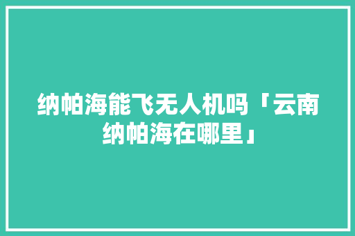 纳帕海能飞无人机吗「云南纳帕海在哪里」 纳帕海能飞无人机吗「云南纳帕海在哪里」 健康母婴