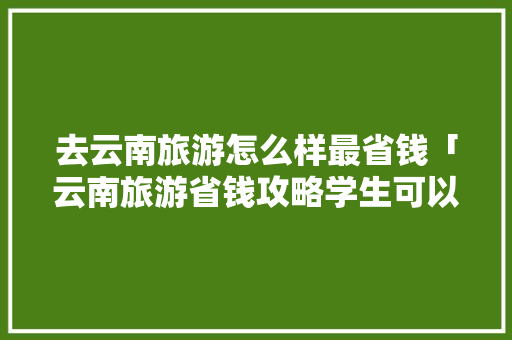 去云南旅游怎么样最省钱「云南旅游省钱攻略学生可以去吗」 去云南旅游怎么样最省钱「云南旅游省钱攻略学生可以去吗」 健康母婴