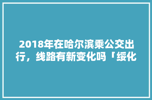 2018年在哈尔滨乘公交出行，线路有新变化吗「绥化至云南旅游攻略图片大全」 2018年在哈尔滨乘公交出行，线路有新变化吗「绥化至云南旅游攻略图片大全」 手机电脑