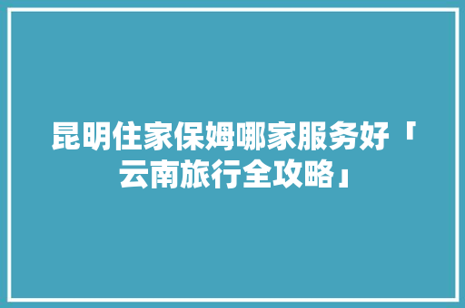 昆明住家保姆哪家服务好「云南旅行全攻略」 昆明住家保姆哪家服务好「云南旅行全攻略」 旅游攻略