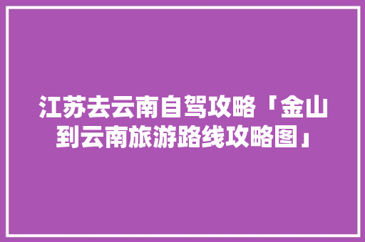 江苏去云南自驾攻略「金山到云南旅游路线攻略图」 江苏去云南自驾攻略「金山到云南旅游路线攻略图」 汽车常识