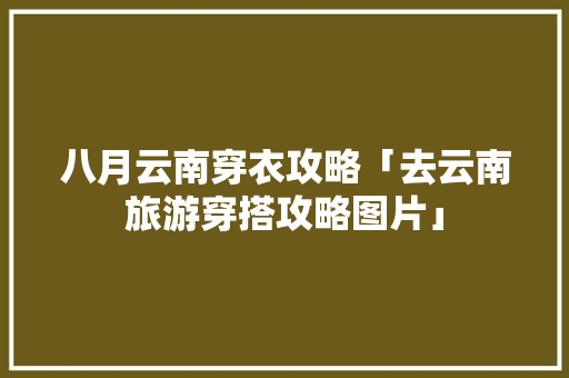 八月云南穿衣攻略「去云南旅游穿搭攻略图片」 八月云南穿衣攻略「去云南旅游穿搭攻略图片」 手机电脑