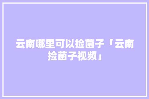 云南哪里可以捡菌子「云南捡菌子视频」 云南哪里可以捡菌子「云南捡菌子视频」 健康母婴