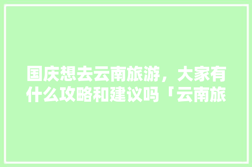 国庆想去云南旅游，大家有什么攻略和建议吗「云南旅游滇南攻略最新版下载」 国庆想去云南旅游，大家有什么攻略和建议吗「云南旅游滇南攻略最新版下载」 手机电脑