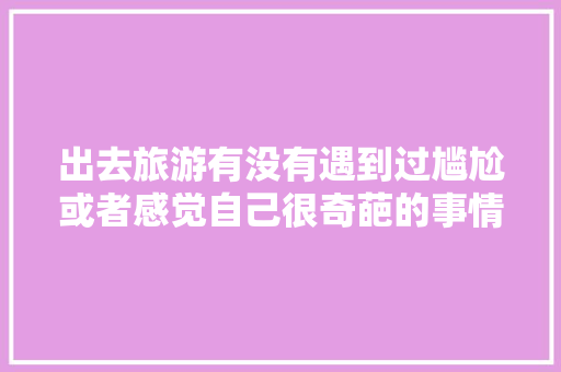 出去旅游有没有遇到过尴尬或者感觉自己很奇葩的事情「云南旅游攻略和避坑路线」 出去旅游有没有遇到过尴尬或者感觉自己很奇葩的事情「云南旅游攻略和避坑路线」 手机电脑