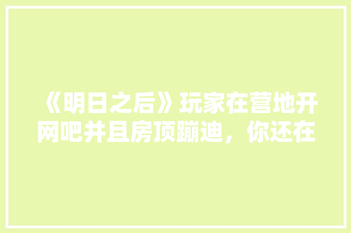 《明日之后》玩家在营地开网吧并且房顶蹦迪，你还在营地里见过哪些奇葩玩法「云南旅游攻略蹦迪的地方有哪些」 《明日之后》玩家在营地开网吧并且房顶蹦迪，你还在营地里见过哪些奇葩玩法「云南旅游攻略蹦迪的地方有哪些」 手机电脑