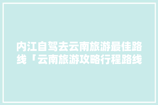 内江自驾去云南旅游最佳路线「云南旅游攻略行程路线图高清」 内江自驾去云南旅游最佳路线「云南旅游攻略行程路线图高清」 旅游攻略