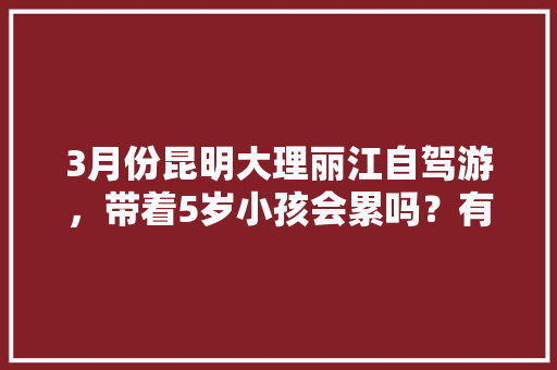 3月份昆明大理丽江自驾游，带着5岁小孩会累吗？有没有好的行程推荐「老人小孩去云南旅游攻略视频」 3月份昆明大理丽江自驾游，带着5岁小孩会累吗？有没有好的行程推荐「老人小孩去云南旅游攻略视频」 健康母婴