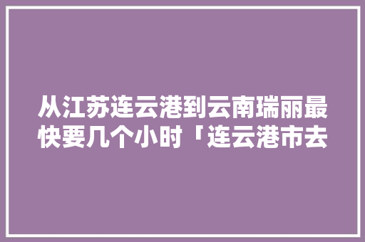 从江苏连云港到云南瑞丽最快要几个小时「连云港市去云南旅游攻略路线」 从江苏连云港到云南瑞丽最快要几个小时「连云港市去云南旅游攻略路线」 汽车常识