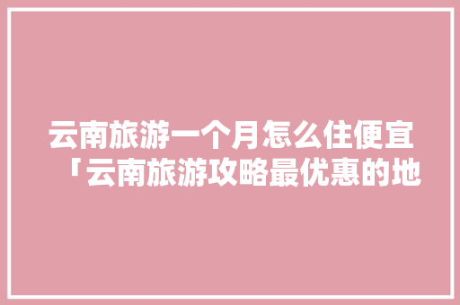 云南旅游一个月怎么住便宜「云南旅游攻略最优惠的地方」 云南旅游一个月怎么住便宜「云南旅游攻略最优惠的地方」 旅游攻略
