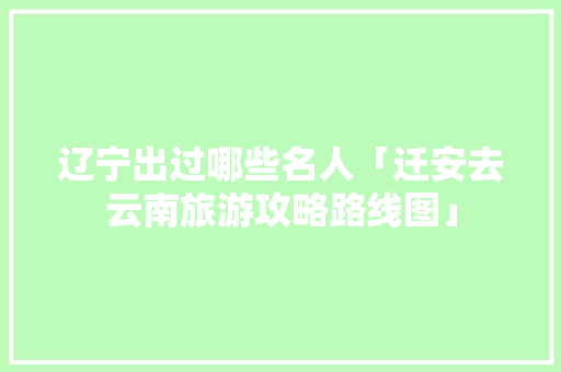 辽宁出过哪些名人「迁安去云南旅游攻略路线图」 辽宁出过哪些名人「迁安去云南旅游攻略路线图」 汽车常识
