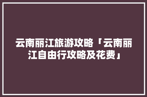 云南丽江旅游攻略「云南丽江自由行攻略及花费」 云南丽江旅游攻略「云南丽江自由行攻略及花费」 旅游攻略