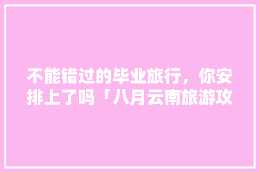不能错过的毕业旅行，你安排上了吗「八月云南旅游攻略自由行」 不能错过的毕业旅行，你安排上了吗「八月云南旅游攻略自由行」 旅游攻略