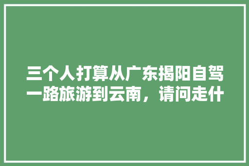 三个人打算从广东揭阳自驾一路旅游到云南，请问走什么路线比较好「揭阳飞云南旅游攻略路线图片」 三个人打算从广东揭阳自驾一路旅游到云南，请问走什么路线比较好「揭阳飞云南旅游攻略路线图片」 时尚穿搭