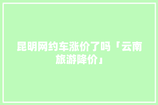 昆明网约车涨价了吗「云南旅游降价」 昆明网约车涨价了吗「云南旅游降价」 旅游攻略