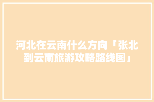 河北在云南什么方向「张北到云南旅游攻略路线图」 河北在云南什么方向「张北到云南旅游攻略路线图」 时尚穿搭