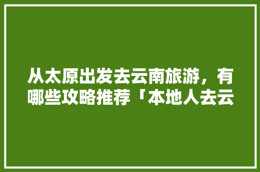 从太原出发去云南旅游，有哪些攻略推荐「本地人去云南旅游攻略图片」 从太原出发去云南旅游，有哪些攻略推荐「本地人去云南旅游攻略图片」 时尚穿搭