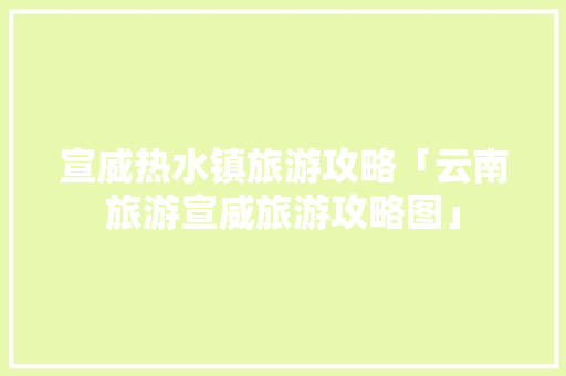 宣威热水镇旅游攻略「云南旅游宣威旅游攻略图」 宣威热水镇旅游攻略「云南旅游宣威旅游攻略图」 旅游攻略