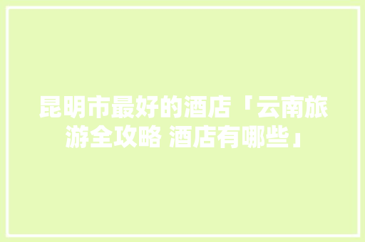 昆明市最好的酒店「云南旅游全攻略 酒店有哪些」 昆明市最好的酒店「云南旅游全攻略 酒店有哪些」 旅游攻略