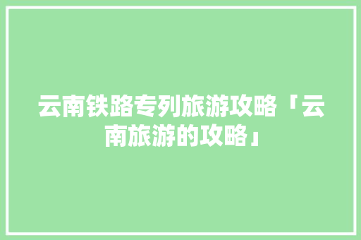 云南铁路专列旅游攻略「云南旅游的攻略」 云南铁路专列旅游攻略「云南旅游的攻略」 教育法律