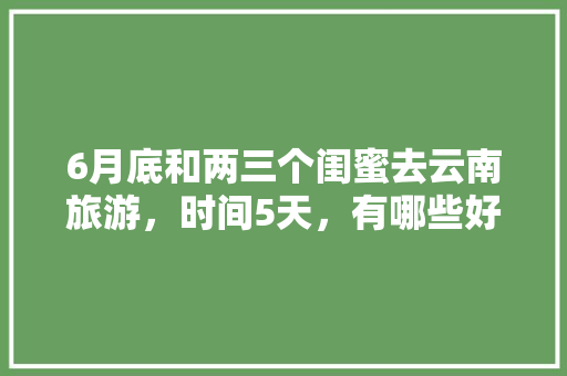 6月底和两三个闺蜜去云南旅游，时间5天，有哪些好的的路线推荐？最好有攻略「三月去云南旅游攻略最新路线」 6月底和两三个闺蜜去云南旅游，时间5天，有哪些好的的路线推荐？最好有攻略「三月去云南旅游攻略最新路线」 汽车常识